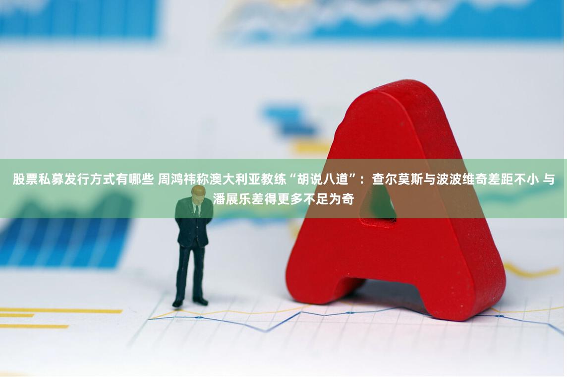 股票私募发行方式有哪些 周鸿祎称澳大利亚教练“胡说八道”：查尔莫斯与波波维奇差距不小 与潘展乐差得更多不足为奇