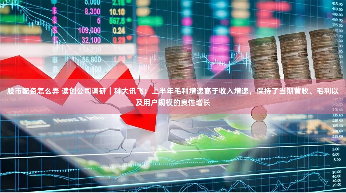 股市配资怎么弄 读创公司调研｜科大讯飞：上半年毛利增速高于收入增速，保持了当期营收、毛利以及用户规模的良性增长