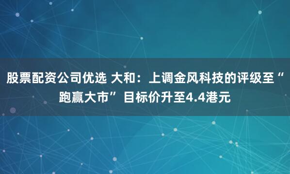 股票配资公司优选 大和：上调金风科技的评级至“跑赢大市” 目标价升至4.4港元