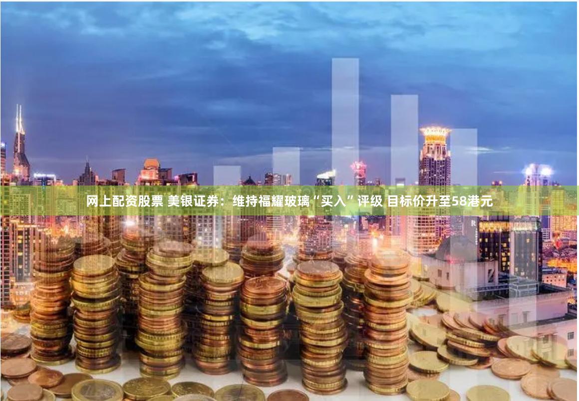 网上配资股票 美银证券：维持福耀玻璃“买入”评级 目标价升至58港元