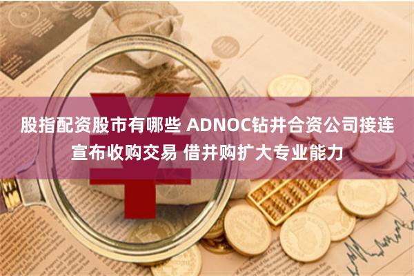 股指配资股市有哪些 ADNOC钻井合资公司接连宣布收购交易 借并购扩大专业能力