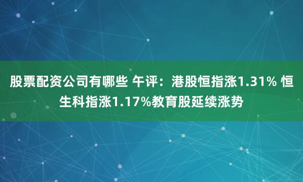 股票配资公司有哪些 午评：港股恒指涨1.31% 恒生科指涨1.17%教育股延续涨势