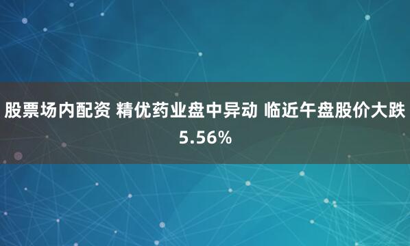 股票场内配资 精优药业盘中异动 临近午盘股价大跌5.56%
