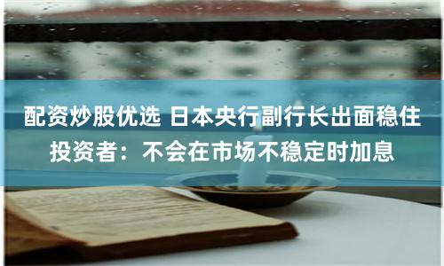 配资炒股优选 日本央行副行长出面稳住投资者：不会在市场不稳定时加息