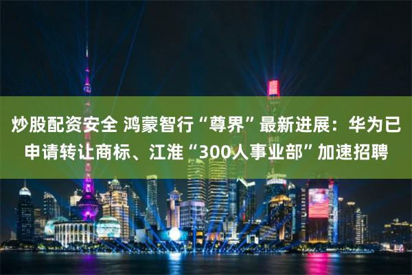 炒股配资安全 鸿蒙智行“尊界”最新进展：华为已申请转让商标、江淮“300人事业部”加速招聘