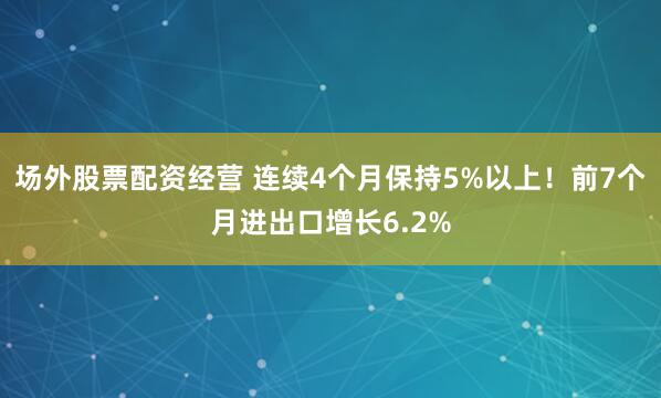 场外股票配资经营 连续4个月保持5%以上！前7个月进出口增长6.2%