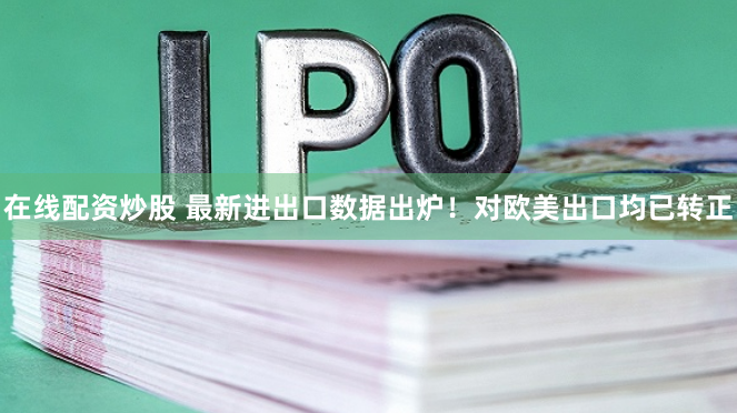 在线配资炒股 最新进出口数据出炉！对欧美出口均已转正