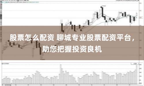 股票怎么配资 聊城专业股票配资平台，助您把握投资良机