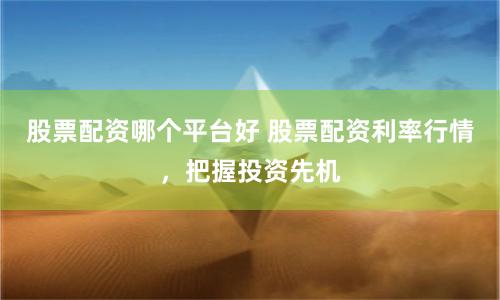 股票配资哪个平台好 股票配资利率行情，把握投资先机