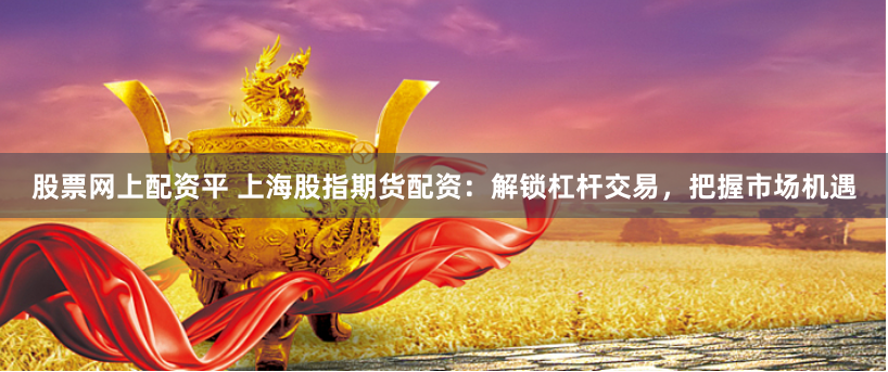 股票网上配资平 上海股指期货配资：解锁杠杆交易，把握市场机遇