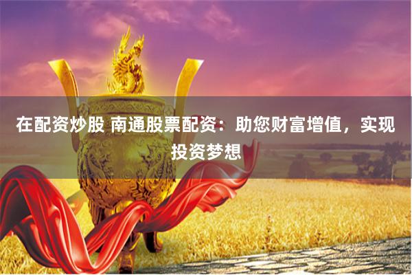 在配资炒股 南通股票配资：助您财富增值，实现投资梦想