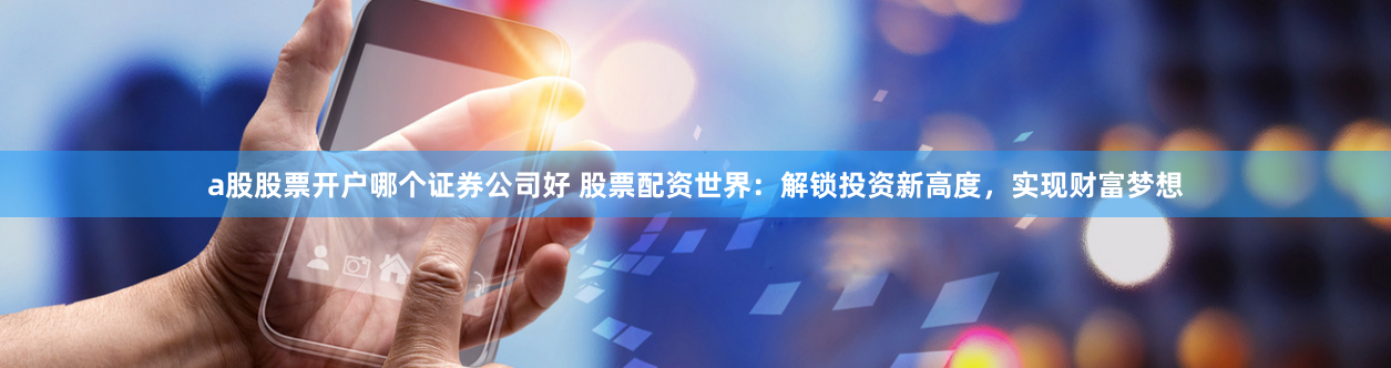 a股股票开户哪个证券公司好 股票配资世界：解锁投资新高度，实现财富梦想