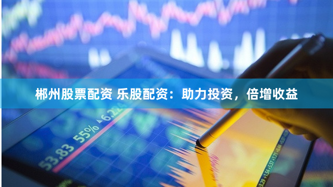 郴州股票配资 乐股配资：助力投资，倍增收益