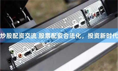 炒股配资交流 股票配资合法化，投资新时代