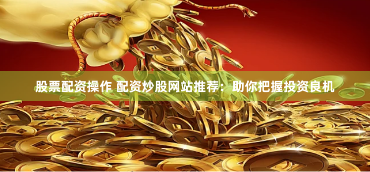 股票配资操作 配资炒股网站推荐：助你把握投资良机
