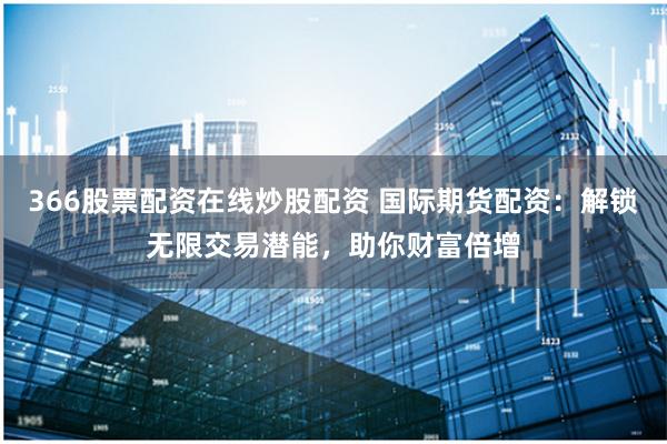 366股票配资在线炒股配资 国际期货配资：解锁无限交易潜能，助你财富倍增