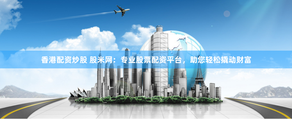 香港配资炒股 股米网：专业股票配资平台，助您轻松撬动财富