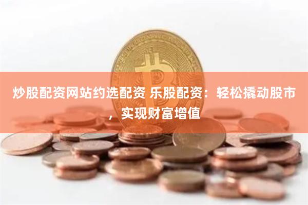炒股配资网站约选配资 乐股配资:轻松撬动股市,实现财富增值