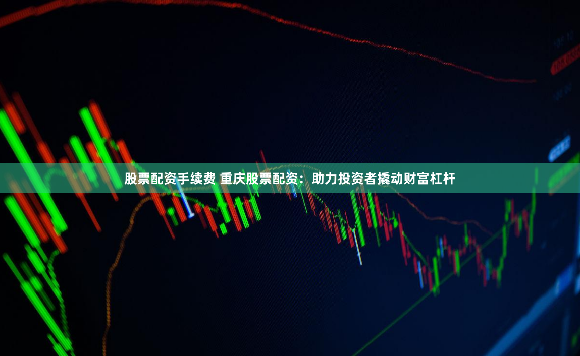 股票配资手续费 重庆股票配资：助力投资者撬动财富杠杆