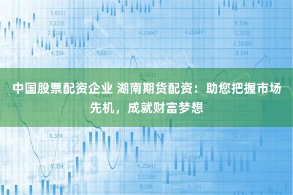 中国股票配资企业 湖南期货配资：助您把握市场先机，成就财富梦想