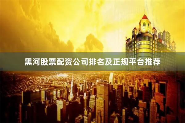 黑河股票配资公司排名及正规平台推荐