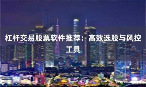 杠杆交易股票软件推荐:高效选股与风控工具