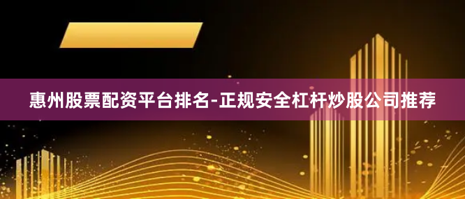 惠州股票配资平台排名-正规安全杠杆炒股公司推荐